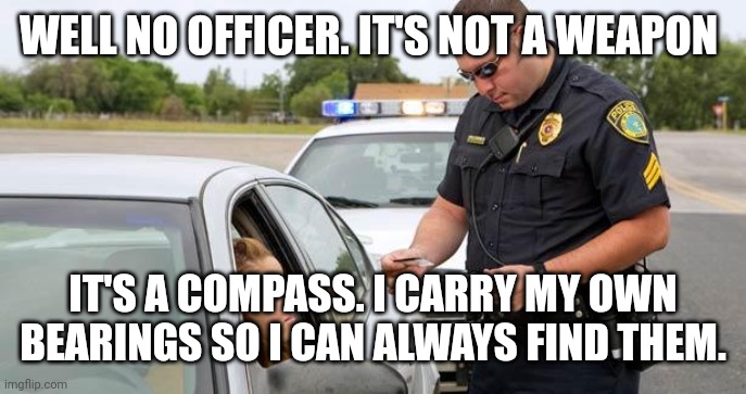 Police | WELL NO OFFICER. IT'S NOT A WEAPON IT'S A COMPASS. I CARRY MY OWN BEARINGS SO I CAN ALWAYS FIND THEM. | image tagged in police | made w/ Imgflip meme maker