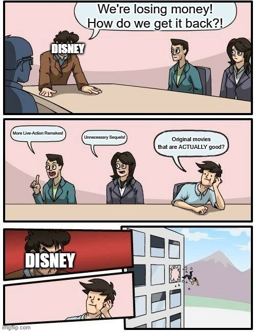 Disney right now: | We're losing money! How do we get it back?! DISNEY; More Live-Action Remakes! Unnecessary Sequels! Original movies that are ACTUALLY good? DISNEY | image tagged in memes,boardroom meeting suggestion | made w/ Imgflip meme maker