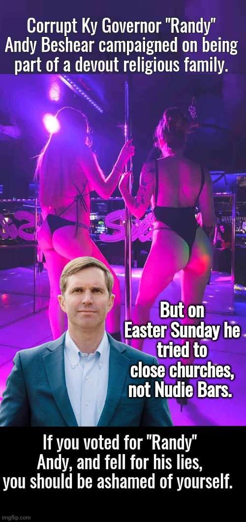 Gov Andy Beshear tried to close churches not nude bars | Corrupt Ky Governor "Randy" Andy Beshear campaigned on being part of a devout religious family. But on Easter Sunday he tried to close churches, not Nudie Bars. If you voted for "Randy" Andy, and fell for his lies, you should be ashamed of yourself. | image tagged in black box,disaster | made w/ Imgflip meme maker