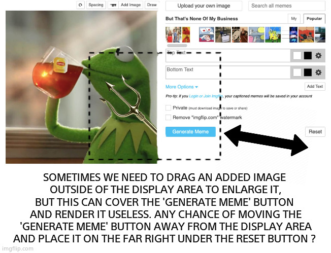 A small request. | SOMETIMES WE NEED TO DRAG AN ADDED IMAGE 
OUTSIDE OF THE DISPLAY AREA TO ENLARGE IT,
BUT THIS CAN COVER THE 'GENERATE MEME' BUTTON 
AND RENDER IT USELESS. ANY CHANCE OF MOVING THE 'GENERATE MEME' BUTTON AWAY FROM THE DISPLAY AREA
AND PLACE IT ON THE FAR RIGHT UNDER THE RESET BUTTON ? | image tagged in memes,imgflip,request,button,block | made w/ Imgflip meme maker