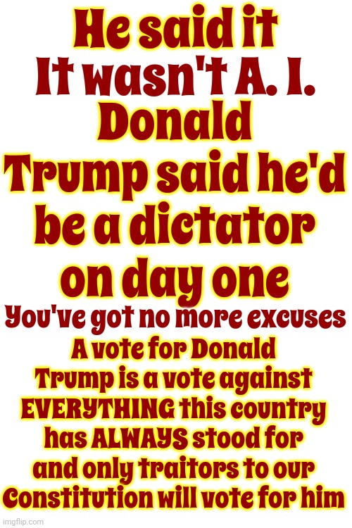 No More Trumpsplaining!  No More Excuses!  He Said It!  Trump's Plans Do Not Include The Constitution Of The United States | He said it; Donald Trump said he'd be a dictator on day one; It wasn't A. I. A vote for Donald Trump is a vote against EVERYTHING this country has ALWAYS stood for and only traitors to our Constitution will vote for him; You've got no more excuses | image tagged in scumbag trump,traitor trump,lock him up,scumbag maga,trump is a terrorist,memes | made w/ Imgflip meme maker
