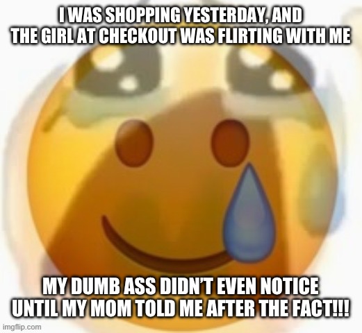 Pain | I WAS SHOPPING YESTERDAY, AND THE GIRL AT CHECKOUT WAS FLIRTING WITH ME; MY DUMB ASS DIDN’T EVEN NOTICE UNTIL MY MOM TOLD ME AFTER THE FACT!!! | image tagged in pain | made w/ Imgflip meme maker