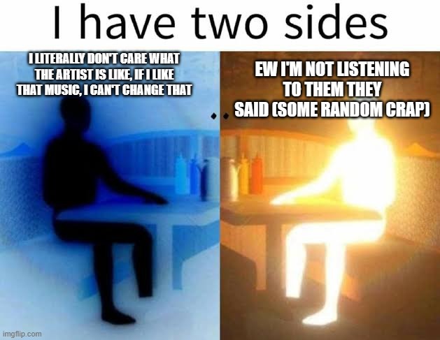 Dude like- why does MSI have to make good music ? | I LITERALLY DON'T CARE WHAT THE ARTIST IS LIKE, IF I LIKE THAT MUSIC, I CAN'T CHANGE THAT; EW I'M NOT LISTENING TO THEM THEY SAID (SOME RANDOM CRAP) | image tagged in i have two sides,memes,stupid | made w/ Imgflip meme maker