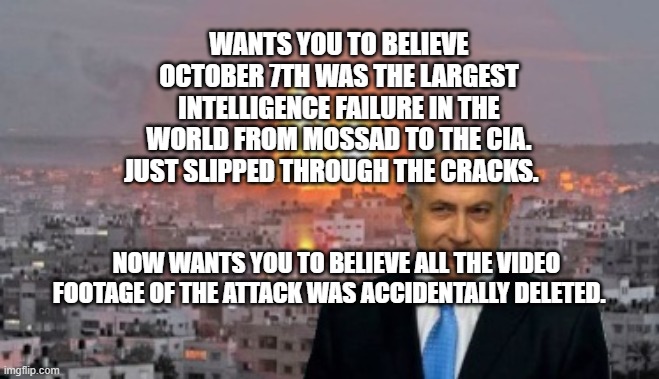 Bibi phosphorus | WANTS YOU TO BELIEVE OCTOBER 7TH WAS THE LARGEST INTELLIGENCE FAILURE IN THE WORLD FROM MOSSAD TO THE CIA. JUST SLIPPED THROUGH THE CRACKS. NOW WANTS YOU TO BELIEVE ALL THE VIDEO FOOTAGE OF THE ATTACK WAS ACCIDENTALLY DELETED. | image tagged in bibi phosphorus | made w/ Imgflip meme maker