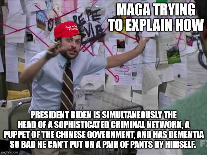 Charlie Conspiracy (Always Sunny in Philidelphia) | MAGA TRYING TO EXPLAIN HOW; PRESIDENT BIDEN IS SIMULTANEOUSLY THE HEAD OF A SOPHISTICATED CRIMINAL NETWORK, A PUPPET OF THE CHINESE GOVERNMENT, AND HAS DEMENTIA SO BAD HE CAN'T PUT ON A PAIR OF PANTS BY HIMSELF. | image tagged in charlie conspiracy always sunny in philidelphia | made w/ Imgflip meme maker