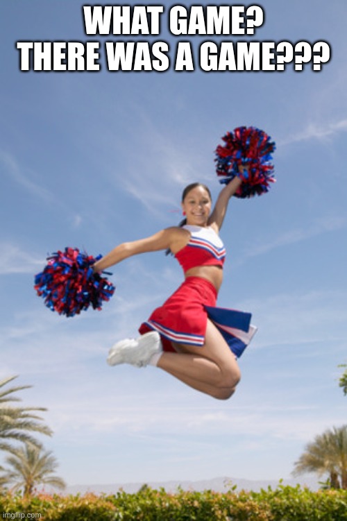 cheerleader jump with pom poms | WHAT GAME? THERE WAS A GAME??? | image tagged in cheerleader jump with pom poms | made w/ Imgflip meme maker