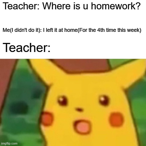 Surprised Pikachu Meme | Teacher: Where is u homework? Me(I didn't do it): I left it at home(For the 4th time this week); Teacher: | image tagged in memes,surprised pikachu | made w/ Imgflip meme maker