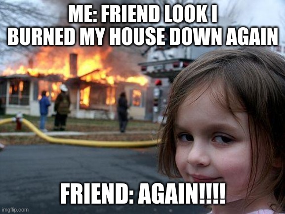 haha | ME: FRIEND LOOK I BURNED MY HOUSE DOWN AGAIN; FRIEND: AGAIN!!!! | image tagged in memes,disaster girl | made w/ Imgflip meme maker