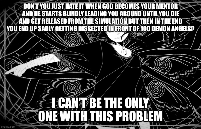 Has this happened to you before? | DON’T YOU JUST HATE IT WHEN GOD BECOMES YOUR MENTOR AND HE STARTS BLINDLY LEADING YOU AROUND UNTIL YOU DIE AND GET RELEASED FROM THE SIMULATION BUT THEN IN THE END YOU END UP SADLY GETTING DISSECTED IN FRONT OF 100 DEMON ANGELS? I CAN’T BE THE ONLY ONE WITH THIS PROBLEM | image tagged in meme | made w/ Imgflip meme maker