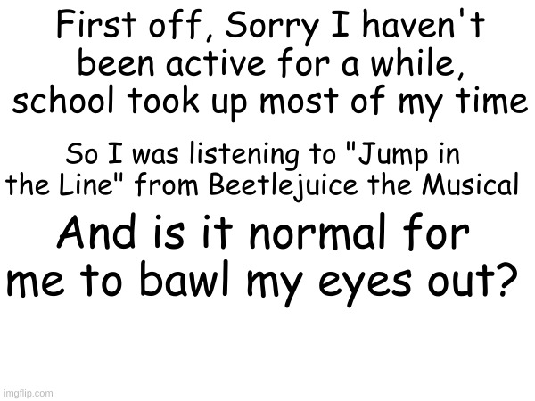 Like seriously, I need to know if this normal or not | First off, Sorry I haven't been active for a while, school took up most of my time; So I was listening to "Jump in the Line" from Beetlejuice the Musical; And is it normal for me to bawl my eyes out? | image tagged in question,beetlejuice,the musical,sad | made w/ Imgflip meme maker