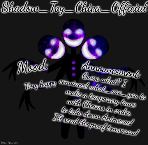 It's true! The reason why I'm not sending the proof today is because my tablet is sh*t. | Guess what? I convinced what_are_you to make a temporary truce with Cheems in order to take down Animevac! I'll send the proof tomorrow! Very happy | image tagged in shadow toy chica's shadow puppet announcement template | made w/ Imgflip meme maker