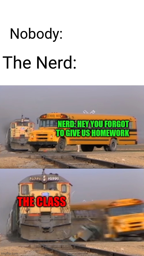 WHY?? | Nobody:; The Nerd:; NERD: HEY YOU FORGOT TO GIVE US HOMEWORK; THE CLASS | image tagged in a train hitting a school bus | made w/ Imgflip meme maker