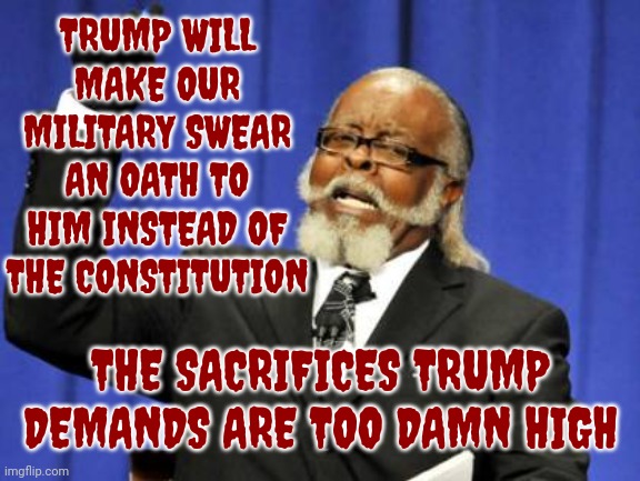 Trump Does Not Qualify To Be On Any Ballot In The United States But He Could Qualify To Run In Russia, China And North Korea | TRUMP WILL MAKE OUR MILITARY SWEAR AN OATH TO HIM INSTEAD OF THE CONSTITUTION; THE SACRIFICES TRUMP DEMANDS ARE TOO DAMN HIGH | image tagged in memes,too damn high,scumbag trump,scumbag maga,scumbag republicans,lock him up | made w/ Imgflip meme maker