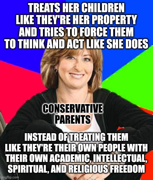 Conservatives may love property more than people. But children are people. And people aren't property. | TREATS HER CHILDREN
LIKE THEY'RE HER PROPERTY
AND TRIES TO FORCE THEM
TO THINK AND ACT LIKE SHE DOES; CONSERVATIVE
PARENTS; INSTEAD OF TREATING THEM LIKE THEY'RE THEIR OWN PEOPLE WITH THEIR OWN ACADEMIC, INTELLECTUAL, SPIRITUAL, AND RELIGIOUS FREEDOM | image tagged in memes,sheltering suburban mom,scumbag parents,conservative,freedom,hippity hoppity you're now my property | made w/ Imgflip meme maker