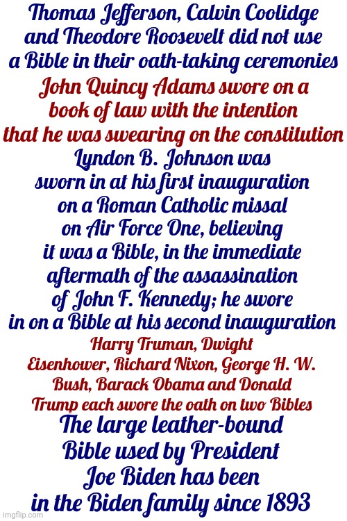 History | Thomas Jefferson, Calvin Coolidge and Theodore Roosevelt did not use a Bible in their oath-taking ceremonies; John Quincy Adams swore on a book of law with the intention that he was swearing on the constitution; Lyndon B. Johnson was sworn in at his first inauguration on a Roman Catholic missal on Air Force One, believing it was a Bible, in the immediate aftermath of the assassination of John F. Kennedy; he swore in on a Bible at his second inauguration; Harry Truman, Dwight Eisenhower, Richard Nixon, George H. W. Bush, Barack Obama and Donald Trump each swore the oath on two Bibles; The large leather-bound Bible used by President Joe Biden has been in the Biden family since 1893 | image tagged in history,presidents,oath of office,scumbag trump,all presidents swear an oath to uphold the constitution,memes | made w/ Imgflip meme maker