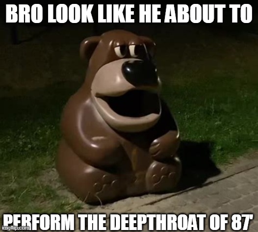 Glasdon Bear | BRO LOOK LIKE HE ABOUT TO; PERFORM THE DEEPTHROAT OF 87' | image tagged in freddy fazbear trashcan | made w/ Imgflip meme maker