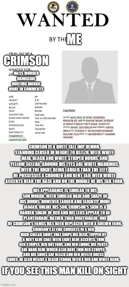FBI wanted poster | ME; CRIMSON; MASS MURDER
UXORICIDE
HURTING MOXXIE
MORE IN COMMENTS; CRIMSON IS A QUITE TALL IMP DEMON, STANDING CLOSER IN HEIGHT TO BLITZO, WITH WHITE HAIR, BLACK AND WHITE STRIPED HORNS, AND YELLOW SCLERA. AROUND HIS EYES ARE WHITE MARKINGS, WITH THE RIGHT BEING LARGER THAN THE LEFT. HE POSSESSES A CROOKED AND BENT TAIL WITH WHITE ACCENTS NEAR THE BASE AND ON THE MIDDLE OF HIS TAIL FORK. HIS APPEARANCE IS SIMILAR TO HIS SON MOXXIE, WITH SIMILAR HAIR AND SHAPE OF HIS HORNS, HOWEVER LARGER AND SLIGHTLY MORE JAGGED. UNLIKE HIS SON, CRIMSON'S SKIN IS A DARKER SHADE OF RED AND HIS LEGS APPEAR TO BE PLANTIGRADE, RATHER THAN DIGITIGRADE. ONE OF CRIMSON'S FANGS HAS BEEN REPLACED WITH A GOLDEN FANG. CRIMSON'S ATTIRE CONSISTS OF A RED HIGH-COLLAR SHIRT THAT GRIPS HIS NECK, TOPPED BY A NAVY BLUE COAT WITH LIGHT BLUE ACCENTS, THIN RED STRIPES, RED BUTTONS, AND RED LINING. HIS PANTS ARE DARK BLUE WHICH ALSO HAVE THIN RED STRIPES, AND HIS SHOES ARE BLACK AND RED-HEELED DRESS SHOES. HE ALSO WEARS A BLACK FEDORA WITH A RED AND WHITE BAND. IF YOU SEE THIS MAN KILL ON SIGHT | image tagged in fbi wanted poster | made w/ Imgflip meme maker