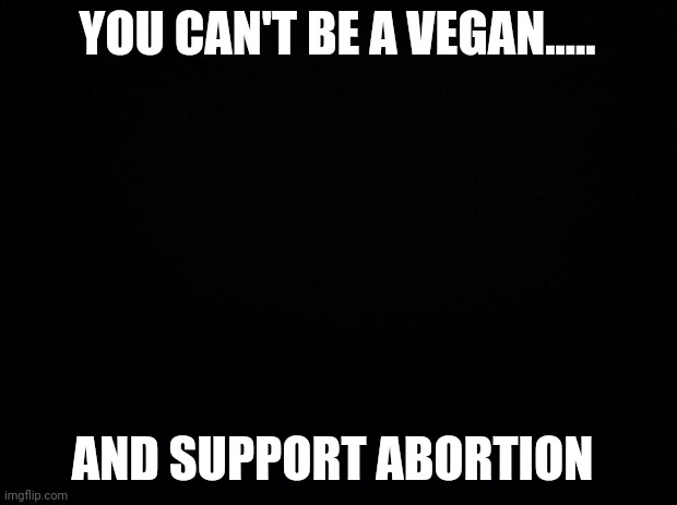 Reality slam | YOU CAN'T BE A VEGAN..... AND SUPPORT ABORTION | image tagged in black background | made w/ Imgflip meme maker