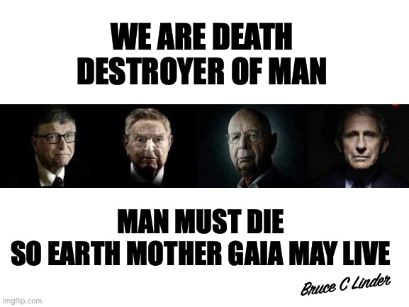 Destroyers of Man | WE ARE DEATH
DESTROYER OF MAN; MAN MUST DIE
SO EARTH MOTHER GAIA MAY LIVE; Bruce C Linder | image tagged in destroyers of man,fauci,klaus schwab,bill gates,george soros,mother gaia | made w/ Imgflip meme maker