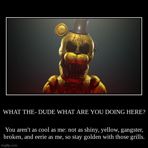 You terrify me anyways | WHAT THE- DUDE WHAT ARE YOU DOING HERE? | You aren't as cool as me: not as shiny, yellow, gangster, broken, and eerie as me, so stay golden  | image tagged in funny,demotivationals,fnaf | made w/ Imgflip demotivational maker