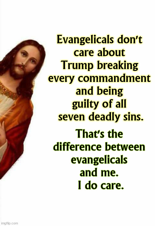 About this sinner Trump. | Evangelicals don't 
care about 
Trump breaking 
every commandment 
and being 
guilty of all 
seven deadly sins. That's the 
difference between 
evangelicals 
and me. 
I do care. | image tagged in jesus watcha doin,evangelicals,forgive,trump,jesus,not | made w/ Imgflip meme maker