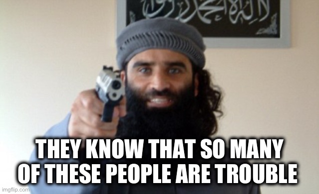 Islam Terrorist | THEY KNOW THAT SO MANY OF THESE PEOPLE ARE TROUBLE | image tagged in islam terrorist | made w/ Imgflip meme maker