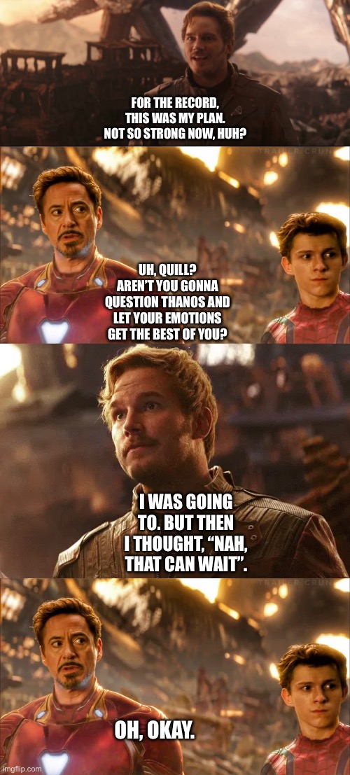 What if Peter Quill/Star-Lord didn’t punch Thanos | FOR THE RECORD, THIS WAS MY PLAN. NOT SO STRONG NOW, HUH? UH, QUILL? AREN’T YOU GONNA QUESTION THANOS AND LET YOUR EMOTIONS GET THE BEST OF YOU? I WAS GOING TO. BUT THEN I THOUGHT, “NAH, THAT CAN WAIT”. OH, OKAY. | image tagged in what if,marvel cinematic universe,funny memes,tony stark,starlord | made w/ Imgflip meme maker