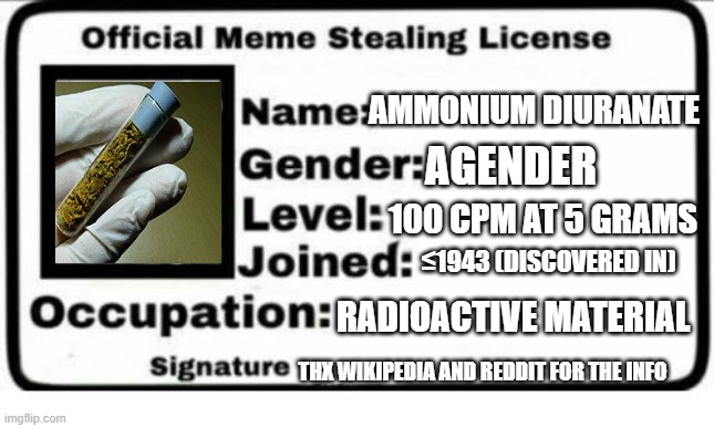 have fun with this :3 | AMMONIUM DIURANATE; AGENDER; 100 CPM AT 5 GRAMS; ≤1943 (DISCOVERED IN); RADIOACTIVE MATERIAL; THX WIKIPEDIA AND REDDIT FOR THE INFO | image tagged in official meme stealing license,chemistry,radioactive,ammonium diuranate | made w/ Imgflip meme maker