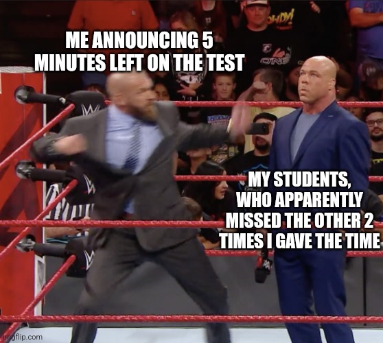 Times up | ME ANNOUNCING 5 MINUTES LEFT ON THE TEST; MY STUDENTS, WHO APPARENTLY MISSED THE OTHER 2 TIMES I GAVE THE TIME | image tagged in triple h punching kurt angle | made w/ Imgflip meme maker