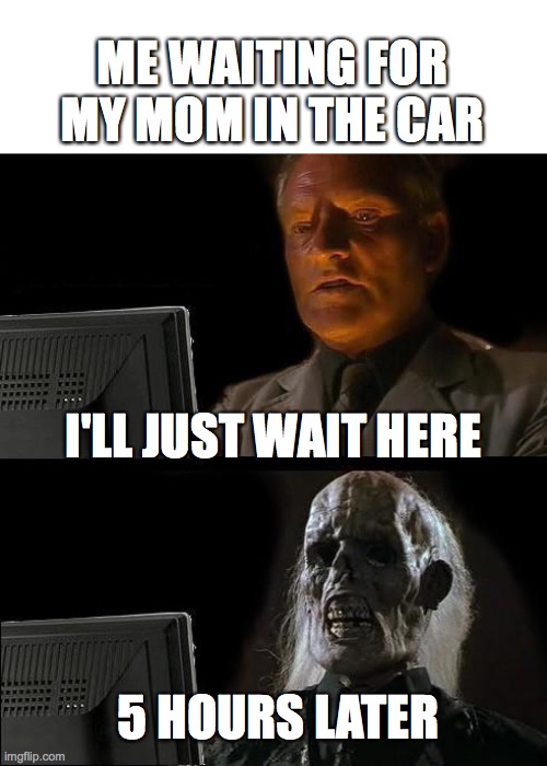 Fr | ME WAITING FOR MY MOM IN THE CAR; I'LL JUST WAIT HERE; 5 HOURS LATER | image tagged in memes,i'll just wait here | made w/ Imgflip meme maker