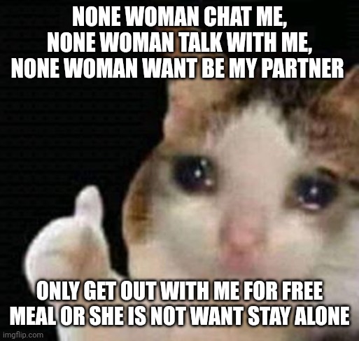 Alone | NONE WOMAN CHAT ME, NONE WOMAN TALK WITH ME, NONE WOMAN WANT BE MY PARTNER; ONLY GET OUT WITH ME FOR FREE MEAL OR SHE IS NOT WANT STAY ALONE | image tagged in sad thumbs up cat | made w/ Imgflip meme maker