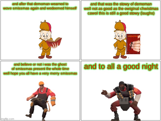 a smissmas carol ending | and after that demoman wearned to wove smissmas again and wedeemed himself; and that was the stowy of demoman well not as good as the owiginal chwistmas cawol this is still a good stowy (laughs); and believe or not i was the ghost of smissmas present the whole time well hope you all have a very merry smissmas; and to all a good night | image tagged in memes,blank comic panel 2x2,elmer fudd,tf2,smissmas | made w/ Imgflip meme maker