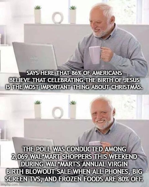 Sad Harold Christmas | SAYS HERE THAT 86% OF AMERICANS BELIEVE THAT CELEBRATING THE BIRTH OF JESUS IS THE MOST IMPORTANT THING ABOUT CHRISTMAS. THE POLL WAS CONDUCTED AMONG 2,069 WAL*MART SHOPPERS THIS WEEKEND DURING WAL*MART'S ANNUAL VIRGIN BIRTH BLOWOUT SALE WHEN ALL PHONES, BIG SCREEN TVS, AND FROZEN FOODS ARE 80% OFF. | image tagged in memes,hide the pain harold | made w/ Imgflip meme maker