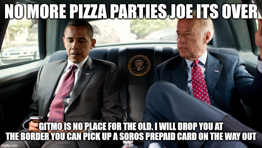 obama and joe | NO MORE PIZZA PARTIES JOE ITS OVER; GITMO IS NO PLACE FOR THE OLD. I WILL DROP YOU AT THE BORDER YOU CAN PICK UP A SOROS PREPAID CARD ON THE WAY OUT | made w/ Imgflip meme maker