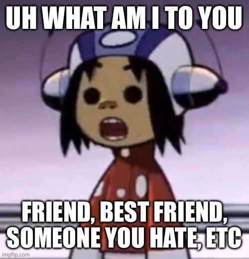 :O | UH WHAT AM I TO YOU; FRIEND, BEST FRIEND, SOMEONE YOU HATE, ETC | image tagged in o | made w/ Imgflip meme maker