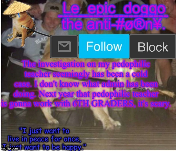 Samurai Doggo temp | The investigation on my pedophilic teacher seemingly has been a cold case. I don't know what admin has been doing. Next year that pedophilic teacher is gonna work with 6TH GRADERS, it's scary. | image tagged in samurai doggo temp | made w/ Imgflip meme maker