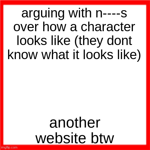 Red box | arguing with n----s over how a character looks like (they dont know what it looks like); another website btw | image tagged in red box | made w/ Imgflip meme maker