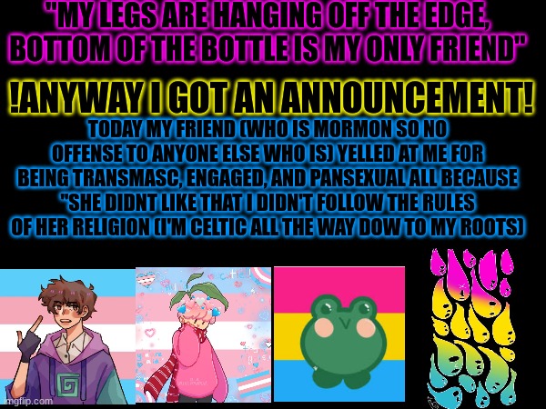 YAY!! (not my art btw) | "MY LEGS ARE HANGING OFF THE EDGE, BOTTOM OF THE BOTTLE IS MY ONLY FRIEND"; !ANYWAY I GOT AN ANNOUNCEMENT! TODAY MY FRIEND (WHO IS MORMON SO NO OFFENSE TO ANYONE ELSE WHO IS) YELLED AT ME FOR BEING TRANSMASC, ENGAGED, AND PANSEXUAL ALL BECAUSE "SHE DIDNT LIKE THAT I DIDN'T FOLLOW THE RULES OF HER RELIGION (I'M CELTIC ALL THE WAY DOW TO MY ROOTS) | made w/ Imgflip meme maker