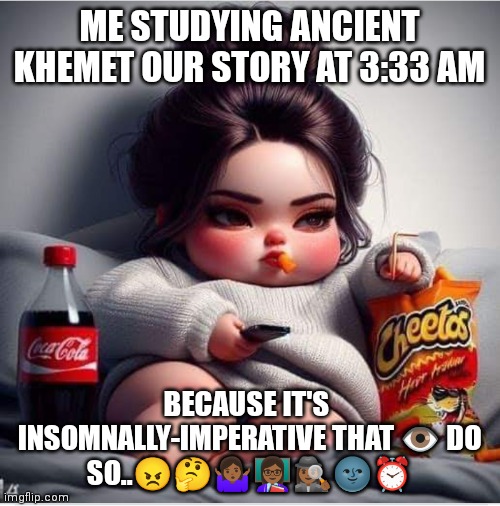 Insomnian Study | ME STUDYING ANCIENT KHEMET OUR STORY AT 3:33 AM; BECAUSE IT'S  INSOMNALLY-IMPERATIVE THAT 👁️ DO SO..😠🤔🤷🏾‍♀️👩🏾‍🏫🕵🏾‍♀️🌚⏰ | image tagged in insomnia,study | made w/ Imgflip meme maker