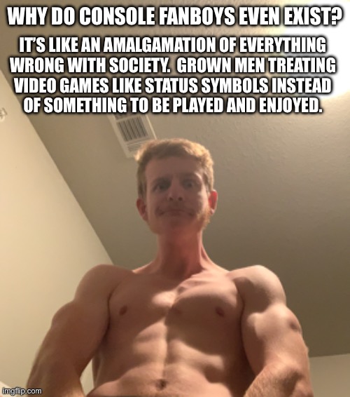 WHY DO CONSOLE FANBOYS EVEN EXIST? IT’S LIKE AN AMALGAMATION OF EVERYTHING
WRONG WITH SOCIETY.  GROWN MEN TREATING
VIDEO GAMES LIKE STATUS SYMBOLS INSTEAD
OF SOMETHING TO BE PLAYED AND ENJOYED. | made w/ Imgflip meme maker