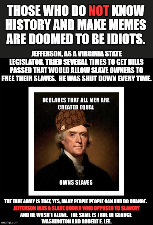 I found the center meme and I thought it needed some help. | NOT; THOSE WHO DO NOT KNOW HISTORY AND MAKE MEMES ARE DOOMED TO BE IDIOTS. JEFFERSON, AS A VIRGINIA STATE LEGISLATOR, TRIED SEVERAL TIMES TO GET BILLS PASSED THAT WOULD ALLOW SLAVE OWNERS TO FREE THEIR SLAVES.  HE WAS SHUT DOWN EVERY TIME. THE TAKE AWAY IS THAT, YES, MANY PEOPLE PEOPLE CAN AND DO CHANGE. JEFFERSON WAS A SLAVE OWNER WHO OPPOSED TO SLAVERY; AND HE WASN'T ALONE.  THE SAME IS TRUE OF GEORGE 
WASHINGTON AND ROBERT E. LEE. | image tagged in historical idiots,idiocracy,wokeism is idiocy in action | made w/ Imgflip meme maker