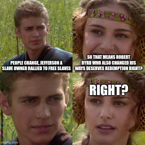 anikin padme | PEOPLE CHANGE, JEFFERSON A SLAVE OWNER RALLIED TO FREE SLAVES SO THAT MEANS ROBERT BYRD WHO ALSO CHANGED HIS WAYS DESERVES REDEMPTION RIGHT? | image tagged in anikin padme | made w/ Imgflip meme maker
