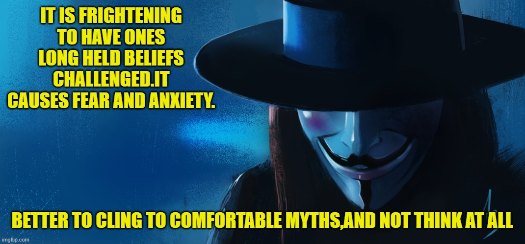 IT IS FRIGHTENING TO HAVE ONES LONG HELD BELIEFS CHALLENGED.IT CAUSES FEAR AND ANXIETY. BETTER TO CLING TO COMFORTABLE MYTHS,AND NOT THINK A | made w/ Imgflip meme maker