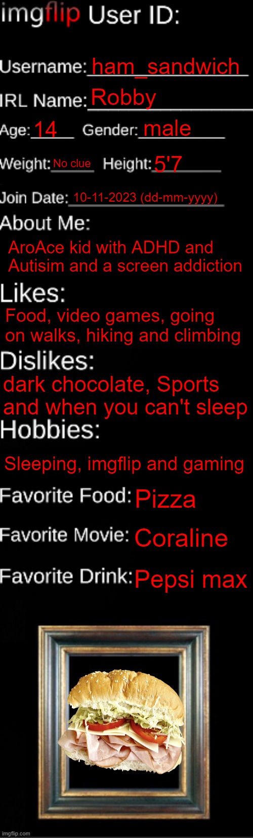 Decided to do this | ham_sandwich; Robby; male; 14; No clue; 5'7; 10-11-2023 (dd-mm-yyyy); AroAce kid with ADHD and Autisim and a screen addiction; Food, video games, going on walks, hiking and climbing; dark chocolate, Sports and when you can't sleep; Sleeping, imgflip and gaming; Pizza; Coraline; Pepsi max | image tagged in imgflip id card | made w/ Imgflip meme maker