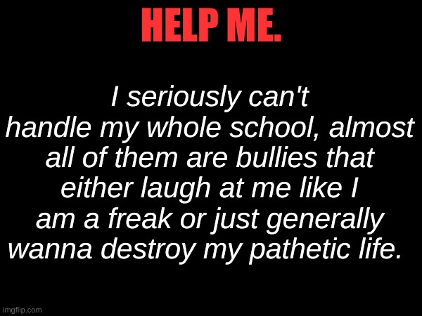 I seriously can't handle my whole school, almost all of them are bullies that either laugh at me like I am a freak or just generally wanna destroy my pathetic life. HELP ME. | made w/ Imgflip meme maker