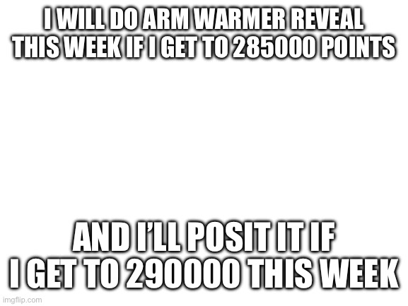I’ll do it | I WILL DO ARM WARMER REVEAL THIS WEEK IF I GET TO 285000 POINTS; AND I’LL POSIT IT IF I GET TO 290000 THIS WEEK | image tagged in blank white template | made w/ Imgflip meme maker