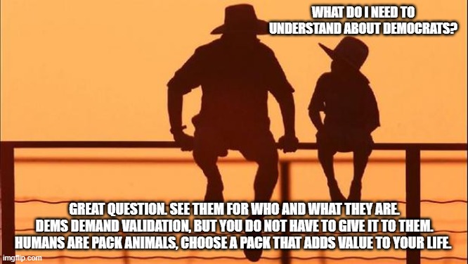 Cowboy wisdom, pick your pack | WHAT DO I NEED TO UNDERSTAND ABOUT DEMOCRATS? GREAT QUESTION. SEE THEM FOR WHO AND WHAT THEY ARE. DEMS DEMAND VALIDATION, BUT YOU DO NOT HAVE TO GIVE IT TO THEM. HUMANS ARE PACK ANIMALS, CHOOSE A PACK THAT ADDS VALUE TO YOUR LIFE. | image tagged in cowboy father and son,cowboy wisdom,pick you pack,know democrats,validate success,teach your children truth | made w/ Imgflip meme maker