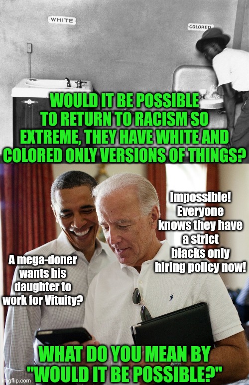 Attention Democrats, ALL RACISM is wrong. That includes being racist to white people. | WOULD IT BE POSSIBLE TO RETURN TO RACISM SO EXTREME, THEY HAVE WHITE AND COLORED ONLY VERSIONS OF THINGS? Impossible! Everyone knows they have a strict blacks only hiring policy now! A mega-doner wants his daughter to work for Vituity? WHAT DO YOU MEAN BY "WOULD IT BE POSSIBLE?" | image tagged in biden and obama,racism,liberal logic,stupid people,you can't handle the truth,1950s | made w/ Imgflip meme maker