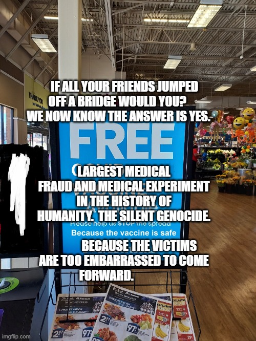 Covid Vaccine sign | IF ALL YOUR FRIENDS JUMPED OFF A BRIDGE WOULD YOU?      
  WE NOW KNOW THE ANSWER IS YES. LARGEST MEDICAL FRAUD AND MEDICAL EXPERIMENT IN THE HISTORY OF HUMANITY.  THE SILENT GENOCIDE.               
             BECAUSE THE VICTIMS ARE TOO EMBARRASSED TO COME FORWARD. | image tagged in covid vaccine sign | made w/ Imgflip meme maker
