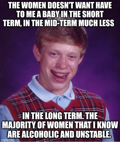 unstable | THE WOMEN DOESN'T WANT HAVE TO ME A BABY IN THE SHORT TERM, IN THE MID-TERM MUCH LESS; IN THE LONG TERM. THE MAJORITY OF WOMEN THAT I KNOW ARE ALCOHOLIC AND UNSTABLE. | image tagged in memes,bad luck brian | made w/ Imgflip meme maker